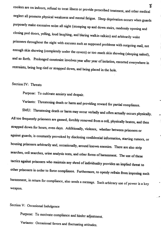 3 coolesar omindoors, refsal 0 e s o provideprescrbed tesmen, and other medical closing pod doors, yeling, o lnughing, and baring wlkie-akcs) ad bty vake prisonersthroughou the night withexcuses such as supposed problems with o, oing mai,not €7eUgh sinshowing (competlyunder the coers) o (o0 much kinshowing (slcpingraked), 20 forth. - Prolonged constant involves year afler year of solatio,esorted everywhere i estraints, being hog-tid or srapped down, and being paced in the hole. Section IV: Threats Purpose: To cullivate anxiety snd despai, Varants: Thicatering death or barm and proviing reward for partil compliance, SMU: Thecatcing eath o barm mayoccur verblyand ofenatullyoces physicaly: Alltoo fequently prisoners are gassed, forcby removed fom cell,physiclly beaten aod thea suapped down for houss, even days. Additonal, vilence, whether beween prsoncrs o gt guards, is constanty provoked by disclsing conidentialinformtion, staring ramors, or housing prisones ariraily and, occasionaly,around known enics. There re sl srp searches, cel searches, urine analysis tests, and otber forms of arassment. The use of these tactis aganst prisoners who maintan any shred of individualityprovides an implied hreat 10 othe prisonersin rder o orce complance. Futhermere, o opnly refain fom nposing such Porsssment, i retum for complance, abo sends messge. Such by we of poersakey - weapon. Section V: Occasional Indulgence. Purpose: To motivate compliance and hinder adjustmen, Varianis: Oceasional favors and fluctuating atitudes.